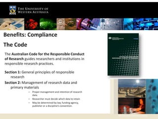 Benefits: Compliance
The Code
The Australian Code for the Responsible Conduct
of Research guides researchers and institutions in
responsible research practices.

Section 1: General principles of responsible
   research
Section 2: Management of research data and
   primary materials
              – Proper management and retention of research
                data.
              – Researcher must decide which data to retain
              – May be determined by law, funding agency,
                publisher or a discipline’s convention.


                                                              The University of Western Australia
 