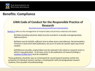 Benefits: Compliance

        UWA Code of Conduct for the Responsible Practice of
                        Compliance with
                           Research
                            http://www.research.uwa.edu.au/staff/research-policy/guidelines

  Section 2 refers to the management of research data and primary materials and states:
          2.1 Data (including electronic data) must be recorded in a durable and appropriately
          referenced form.

          2.2 Data must be held for sufficient time to allow access and reference. Recommended a
          minimum 5 years from date publication, but up to 15 years for specific types (eg clinical
          studies)

          2.3 Wherever possible, original data must be retained in the school or research centre in
          which it was generated... In all cases, prior to the publication of research findings a
          Location of Data Form must be completed.
   These guidelines should be seen as a framework for sound research practice and for the
   protection of individual research workers, including both staff and postgraduate research
   students, from possible misunderstandings.


                                                                                              The University of Western Australia
 