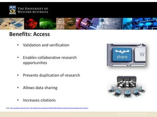Benefits: Access
                  • Validation and verification

                  • Enables collaborative research
                    opportunities

                  • Prevents duplication of research

                  • Allows data sharing

                  • Increases citations
Image: http://coupeweb.ca/services.html; http://theaphidroom.wordpress.com/2012/06/07/data-and-specimens-sharing-opportunity-or-burden/;



                                                                                                                                           The University of Western Australia
 