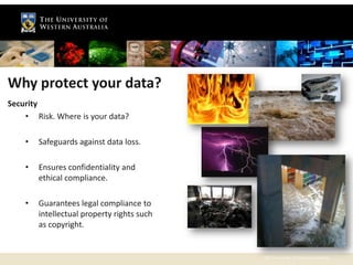 Why protect your data?
Security
    • Risk. Where is your data?

    •   Safeguards against data loss.

    •   Ensures confidentiality and
        ethical compliance.

    •   Guarantees legal compliance to
        intellectual property rights such
        as copyright.


                                            The University of Western Australia
 