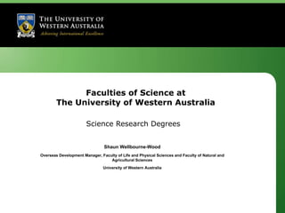 Faculties of Science at The University of Western Australia Science Research Degrees Shaun Wellbourne-Wood Overseas Development Manager, Faculty of Life and Physical Sciences and Faculty of Natural and Agricultural Sciences University of Western Australia 