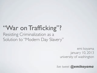 “War on Trafﬁcking”?
Resisting Criminalization as a
Solution to “Modern Day Slavery”
                                          emi koyama
                                     january 10, 2013
                             university of washington

                            live tweet @emikoyama
 