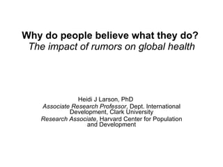 Why do people believe what they do?   The impact of rumors on global health Heidi J Larson, PhD Associate Research Professor , Dept. International Development, Clark University Research Associate , Harvard Center for Population and Development 