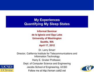 My Experiences
       Quantifying My Sleep States

                   Informal Seminar
              de la Iglesia and Opp Labs
              University of Washington
                      Seattle, WA
                     April 17, 2012
                      Dr. Larry Smarr
Director, California Institute for Telecommunications and
                 Information Technology
                Harry E. Gruber Professor,
      Dept. of Computer Science and Engineering
          Jacobs School of Engineering, UCSD
           Follow me at http://lsmarr.calit2.net
 