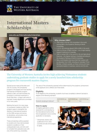 Spread across nearly all faculties and
over 40 courses, this scholarship
program is the largest and most exciting
international scholarship program
offered to date, and demonstrates the
University’s continued investment in
South East Asia – a region with which it
has been closely aligned and committed
to for many years.
Marking the launch of a new range
of coursework masters at UWA, the
program seeks to strengthen the
diversity of international students
on the UWA campus and across
its disciplines, and provide a truly
international experience.
These scholarships will be awarded
to students who have demonstrated
academic excellence in their
undergraduate study, and who wish
to complete their graduate study with
one of the world’s top universities.
The University of Western Australia invites high achieving Vietnamese students
undertaking graduate studies to apply for a newly launched $2m scholarship
program for coursework masters degrees.
Why choose UWA?
ÌÌ UWA ranks in the top 100 universities in the world,
ranking 88th in the Academic Ranking of World
Universities.
ÌÌ In 2014, QS rankings placed UWA at 89th in the world.
ÌÌ UWA is a Group of Eight member – one of eight leading
research institutions in Australia.
ÌÌ UWA is ranked 24th in the world for Life and Agricultural
Sciences – the highest ranking in Australia according to
the Academic Ranking of World Universities.
ÌÌ Many world leaders have launched their careers with
an education from UWA, including an Australian Prime
Minister, a Nobel Laureate, an Oscar winner and many
successful leaders in business, science and the arts.
How to apply
All eligible applications will be
assessed for a scholarship by
the International Centre at the
time of application and no further
application is necessary.
* Vietnamese citizens with
qualifications from other
countries are also encouraged
to apply.
AUD $3000 pa AUD $5000 pa AUD $7000 pa
Students studying in Vietnam* 7.5 8.0 8.5
The value of the scholarship awarded will be determined by the academic achievement
of the applicant and is offered over three levels.
Eligibility
To be eligible for the scholarship, students must have completed a relevant bachelor’s
degree at the following standard:
International Masters
Scholarships
uwa.edu.au/internationalscholarships
 