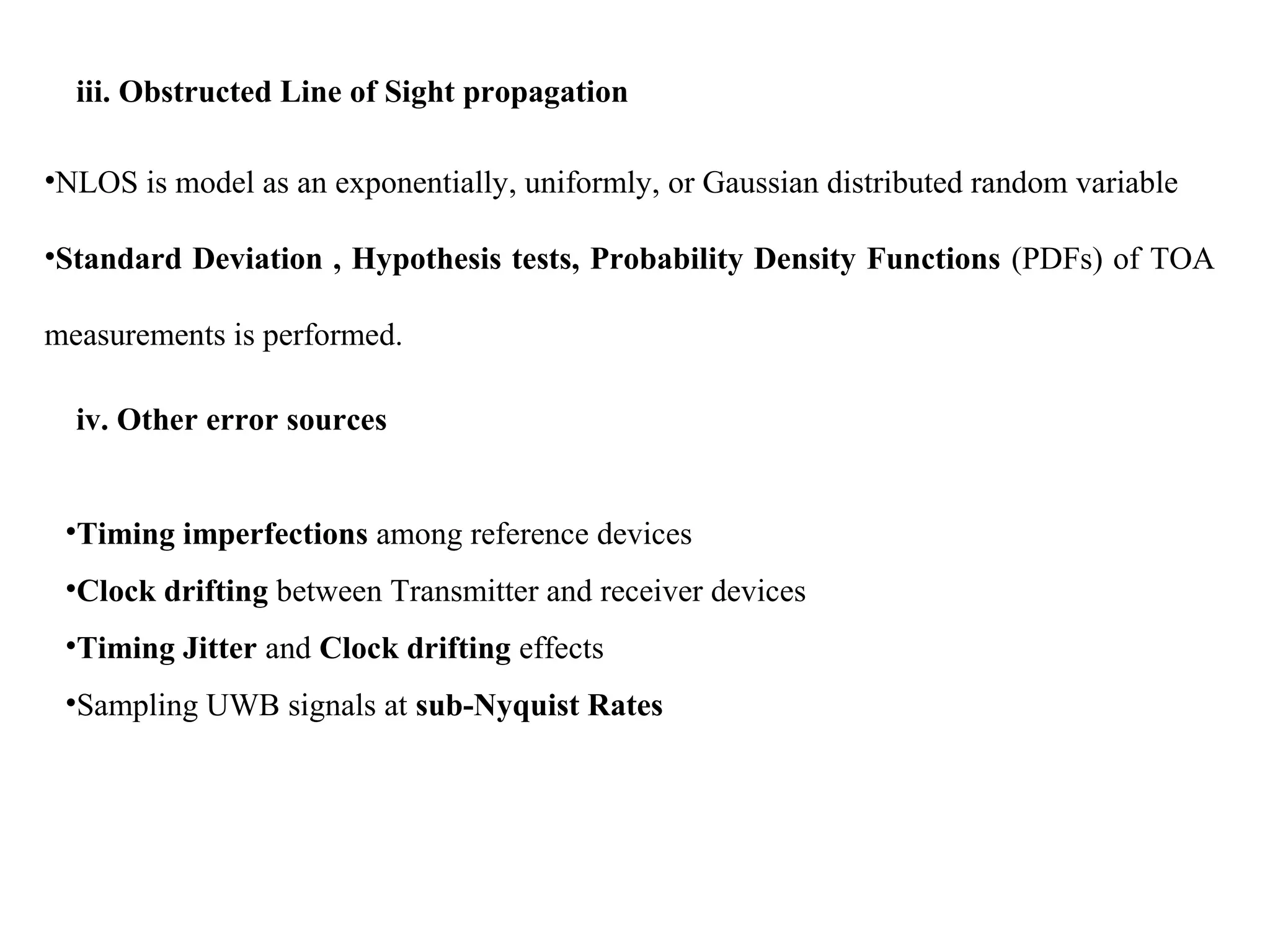 iii. Obstructed Line of Sight propagation
•NLOS is model as an exponentially, uniformly, or Gaussian distributed random variable
•Standard Deviation , Hypothesis tests, Probability Density Functions (PDFs) of TOA
measurements is performed.
iv. Other error sources
•Timing imperfections among reference devices
•Clock drifting between Transmitter and receiver devices
•Timing Jitter and Clock drifting effects
•Sampling UWB signals at sub-Nyquist Rates
 