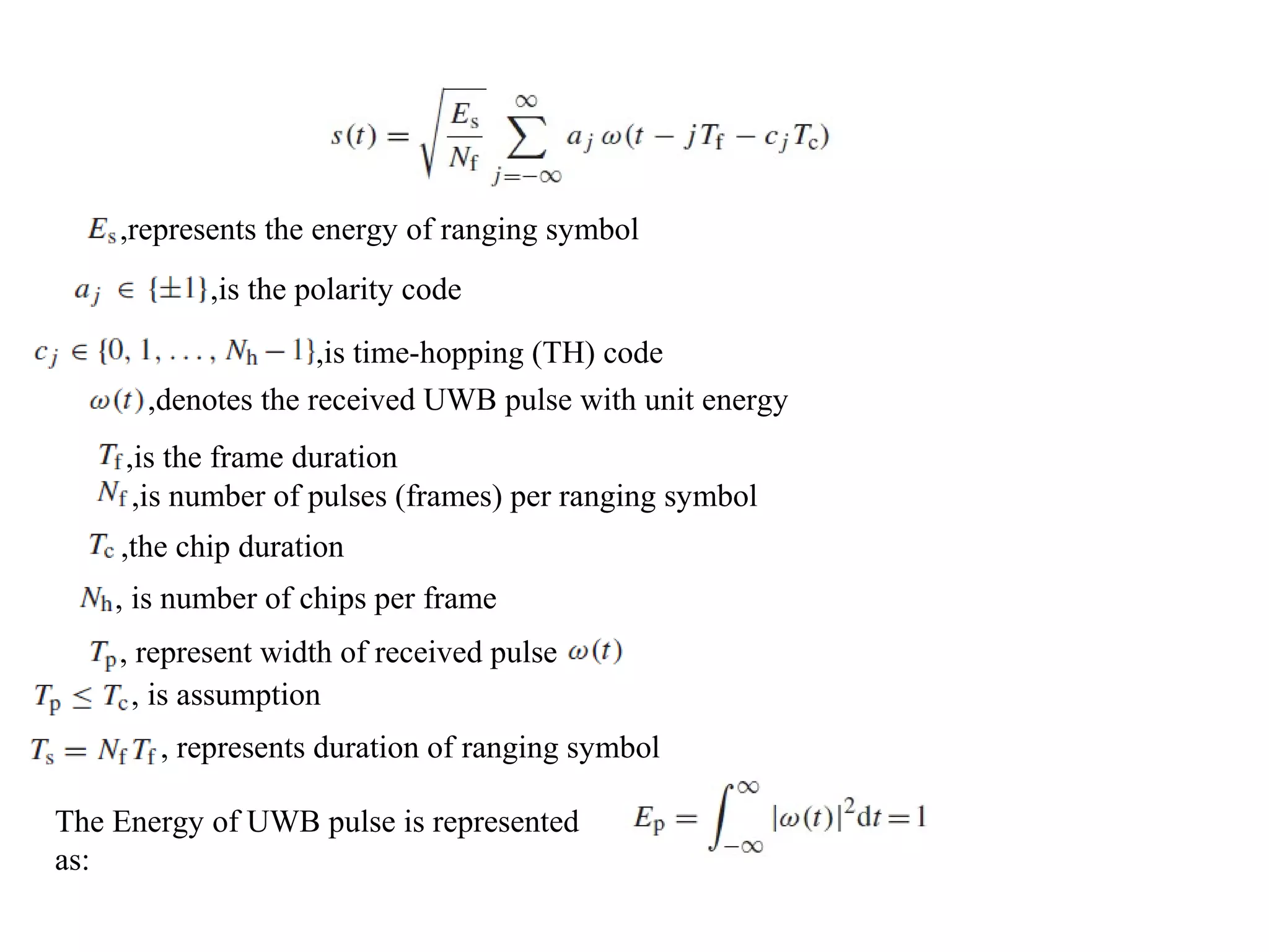 ,represents the energy of ranging symbol
,is the polarity code
,is time-hopping (TH) code
,denotes the received UWB pulse with unit energy
,is the frame duration
, is number of chips per frame
,the chip duration
,is number of pulses (frames) per ranging symbol
, represent width of received pulse
, is assumption
, represents duration of ranging symbol
The Energy of UWB pulse is represented
as:
 
