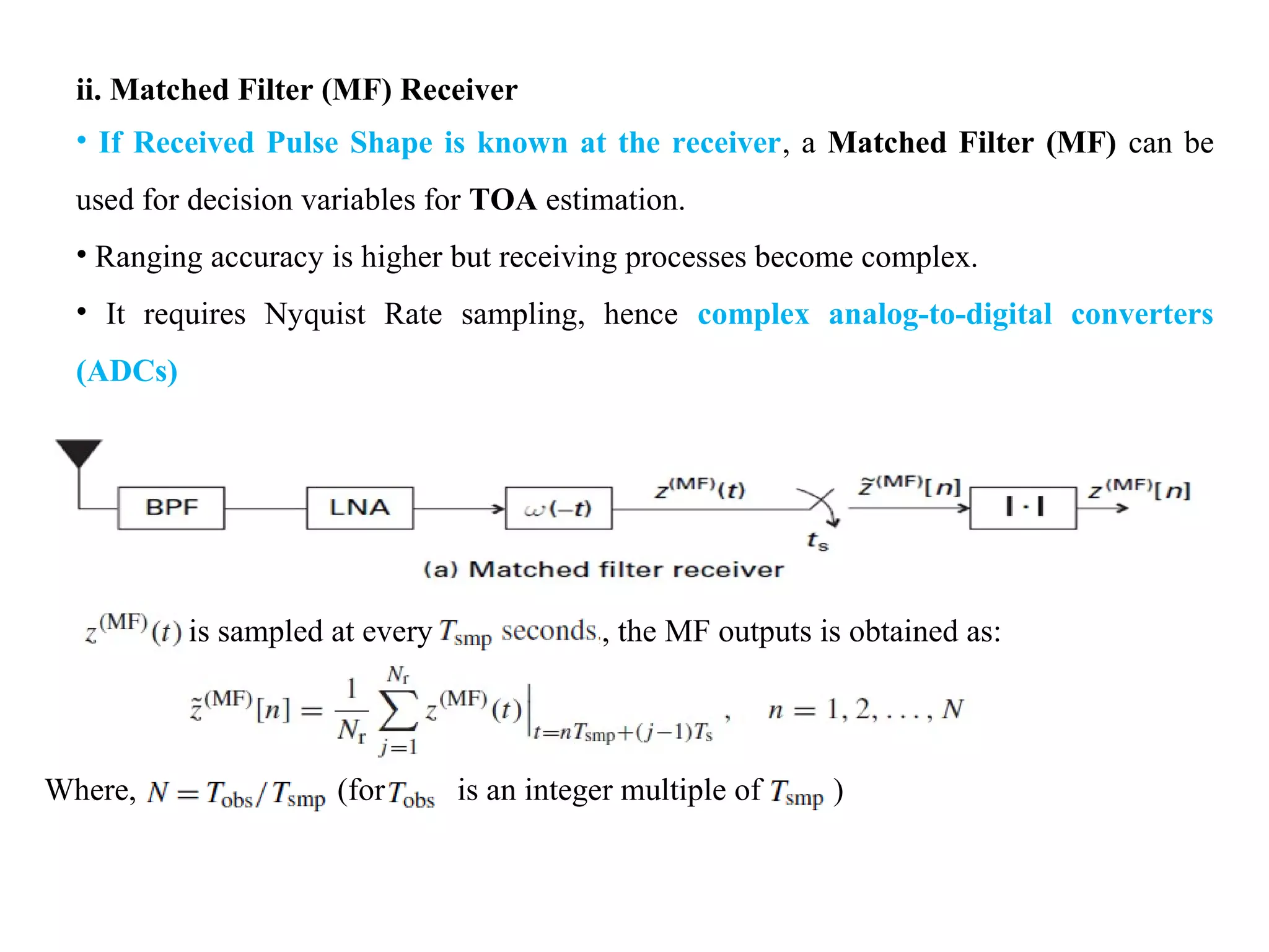ii. Matched Filter (MF) Receiver
• If Received Pulse Shape is known at the receiver, a Matched Filter (MF) can be
used for decision variables for TOA estimation.
• Ranging accuracy is higher but receiving processes become complex.
• It requires Nyquist Rate sampling, hence complex analog-to-digital converters
(ADCs)
is sampled at every , the MF outputs is obtained as:
Where, (for is an integer multiple of )
 