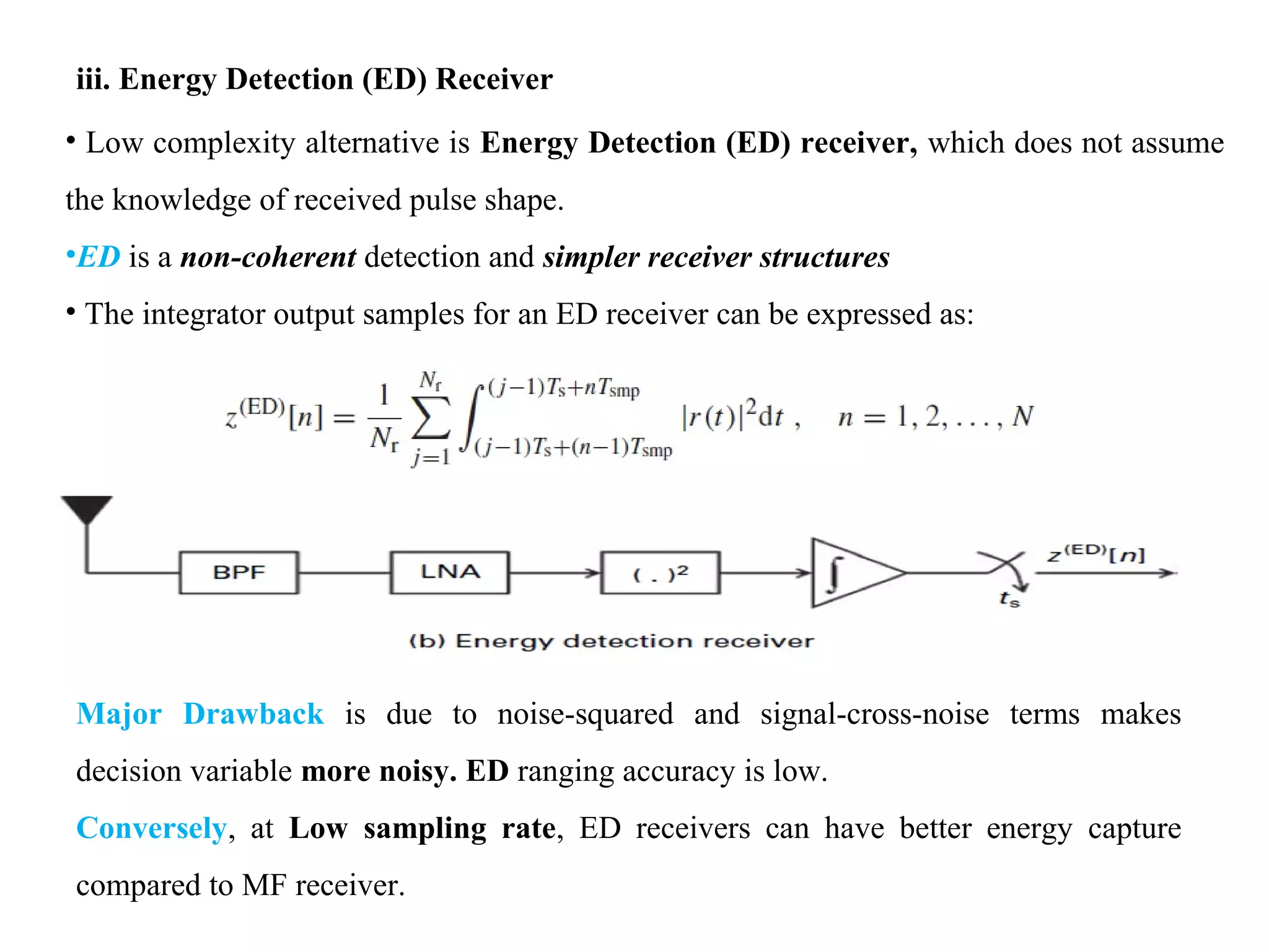iii. Energy Detection (ED) Receiver
• Low complexity alternative is Energy Detection (ED) receiver, which does not assume
the knowledge of received pulse shape.
•ED is a non-coherent detection and simpler receiver structures
• The integrator output samples for an ED receiver can be expressed as:
Major Drawback is due to noise-squared and signal-cross-noise terms makes
decision variable more noisy. ED ranging accuracy is low.
Conversely, at Low sampling rate, ED receivers can have better energy capture
compared to MF receiver.
 