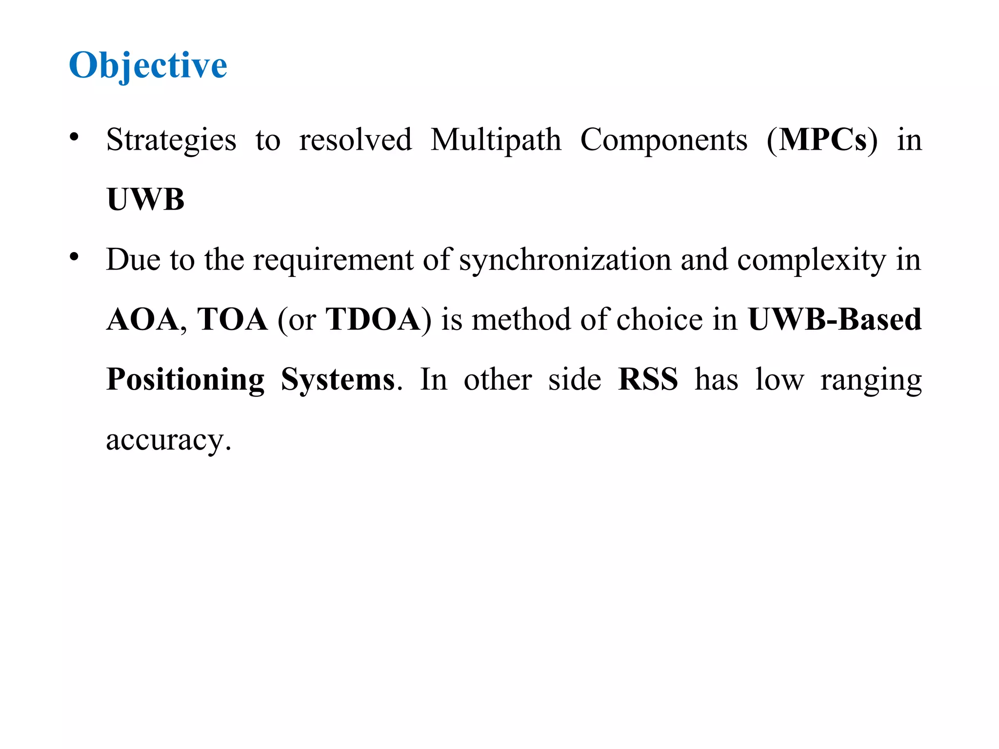 Objective
• Strategies to resolved Multipath Components (MPCs) in
UWB
• Due to the requirement of synchronization and complexity in
AOA, TOA (or TDOA) is method of choice in UWB-Based
Positioning Systems. In other side RSS has low ranging
accuracy.
 