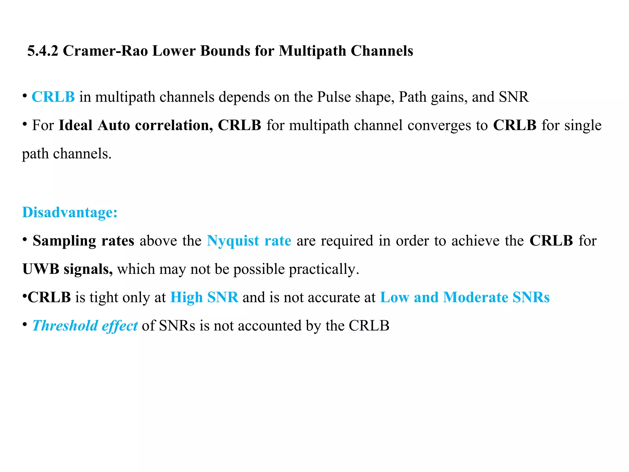 5.4.2 Cramer-Rao Lower Bounds for Multipath Channels
• CRLB in multipath channels depends on the Pulse shape, Path gains, and SNR
• For Ideal Auto correlation, CRLB for multipath channel converges to CRLB for single
path channels.
Disadvantage:
• Sampling rates above the Nyquist rate are required in order to achieve the CRLB for
UWB signals, which may not be possible practically.
•CRLB is tight only at High SNR and is not accurate at Low and Moderate SNRs
• Threshold effect of SNRs is not accounted by the CRLB
 