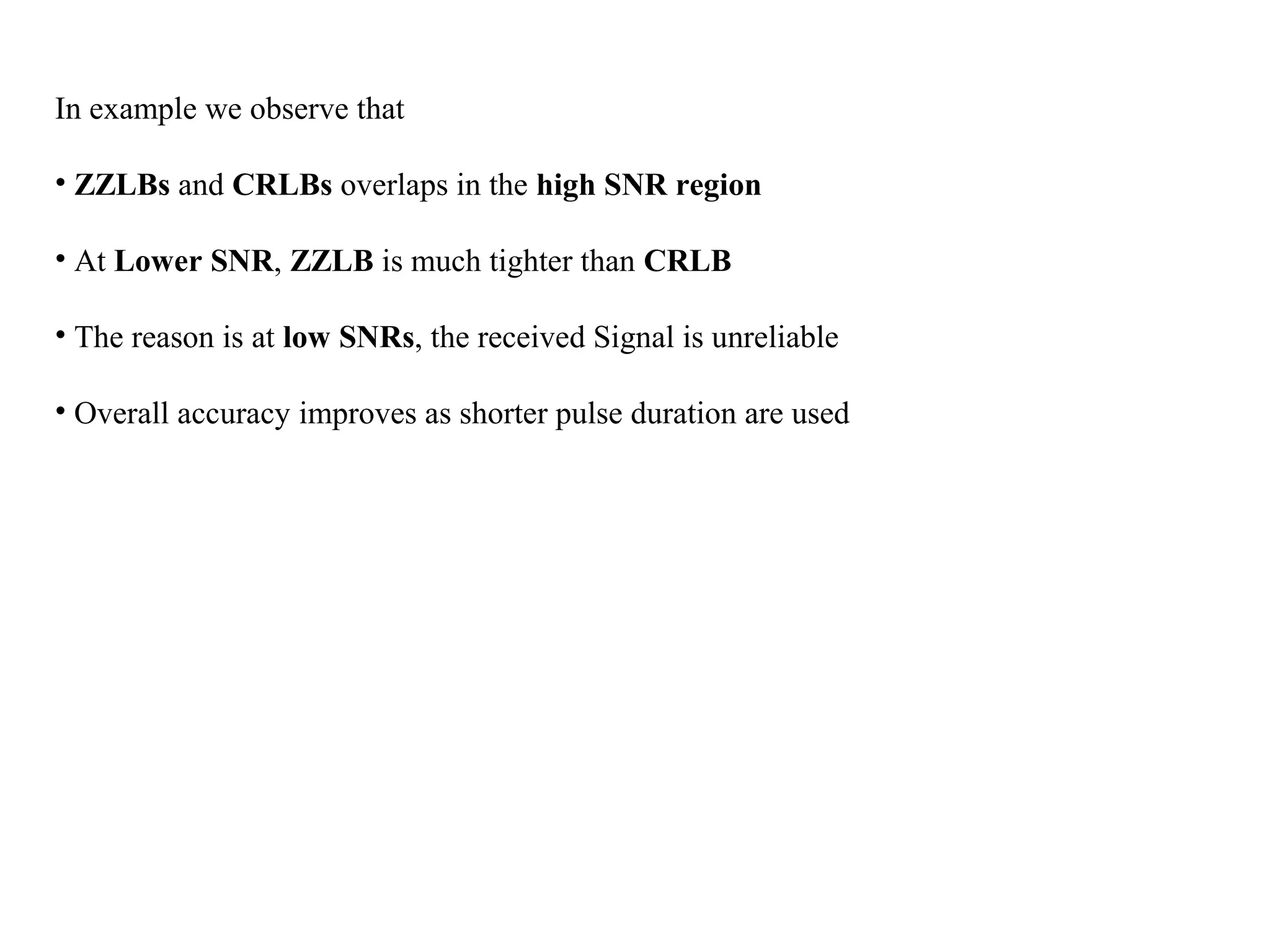 In example we observe that
• ZZLBs and CRLBs overlaps in the high SNR region
• At Lower SNR, ZZLB is much tighter than CRLB
• The reason is at low SNRs, the received Signal is unreliable
• Overall accuracy improves as shorter pulse duration are used
 