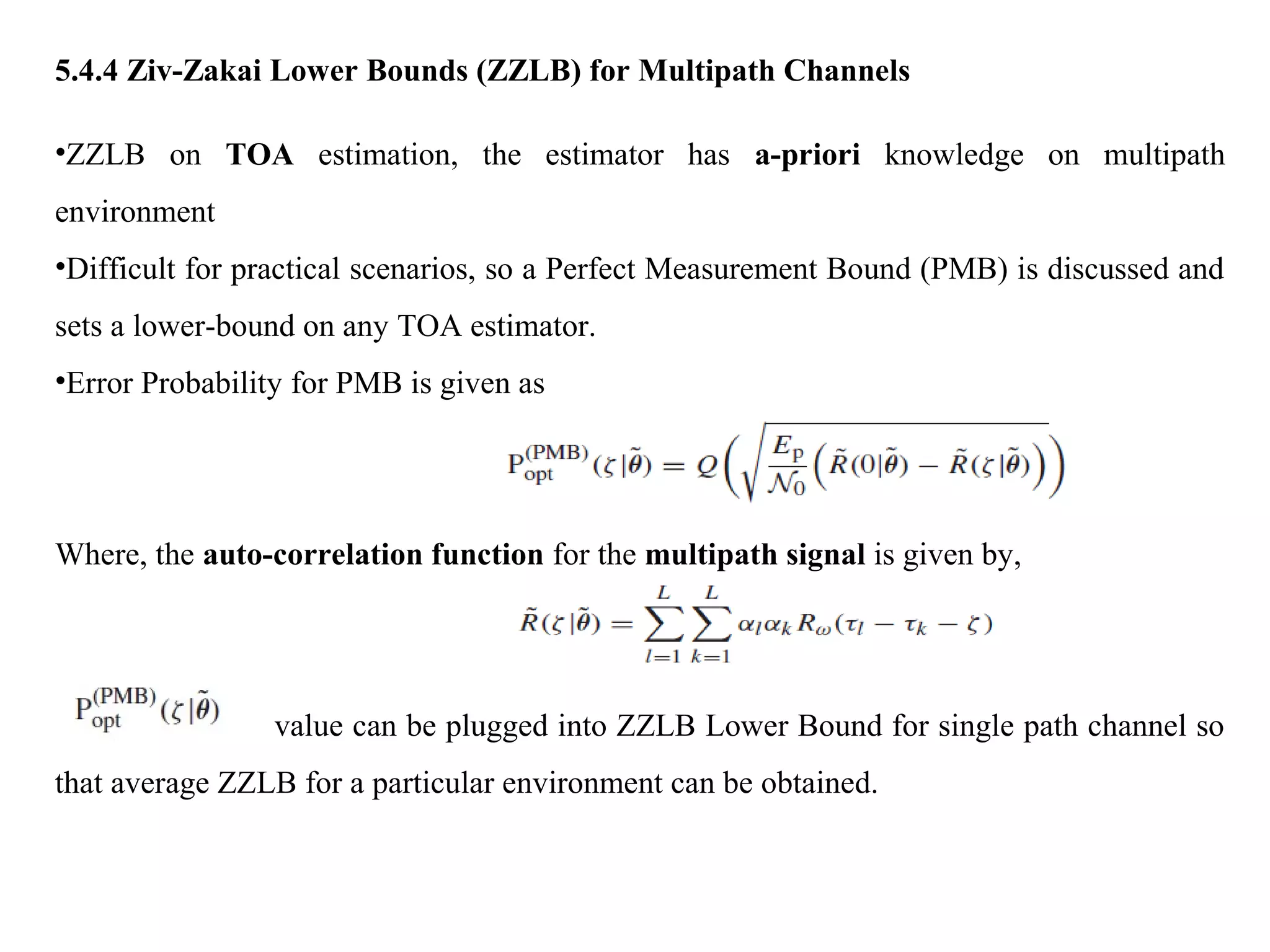 5.4.4 Ziv-Zakai Lower Bounds (ZZLB) for Multipath Channels
•ZZLB on TOA estimation, the estimator has a-priori knowledge on multipath
environment
•Difficult for practical scenarios, so a Perfect Measurement Bound (PMB) is discussed and
sets a lower-bound on any TOA estimator.
•Error Probability for PMB is given as
Where, the auto-correlation function for the multipath signal is given by,
value can be plugged into ZZLB Lower Bound for single path channel so
that average ZZLB for a particular environment can be obtained.
 