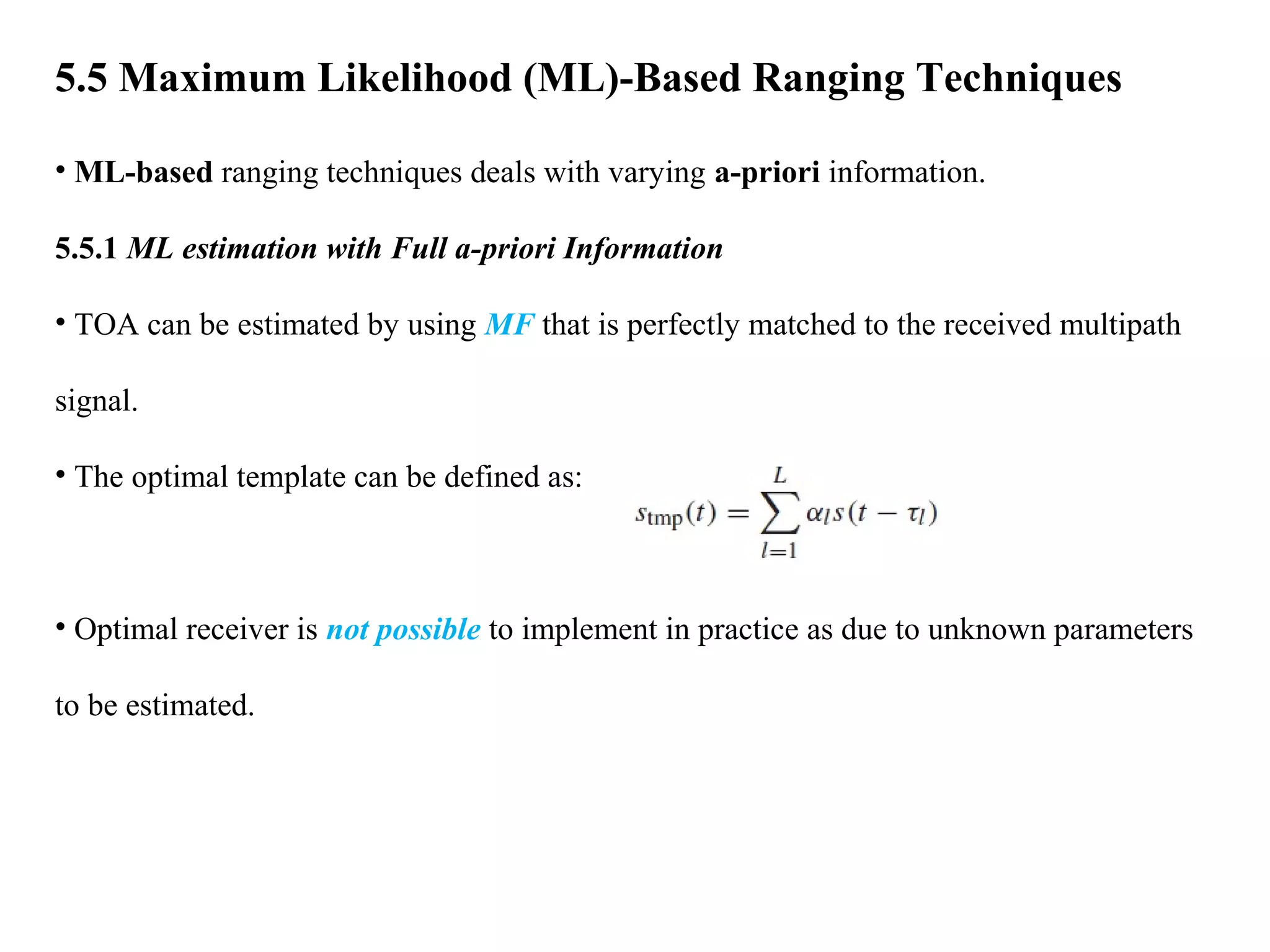 5.5 Maximum Likelihood (ML)-Based Ranging Techniques
• ML-based ranging techniques deals with varying a-priori information.
5.5.1 ML estimation with Full a-priori Information
• TOA can be estimated by using MF that is perfectly matched to the received multipath
signal.
• The optimal template can be defined as:
• Optimal receiver is not possible to implement in practice as due to unknown parameters
to be estimated.
 