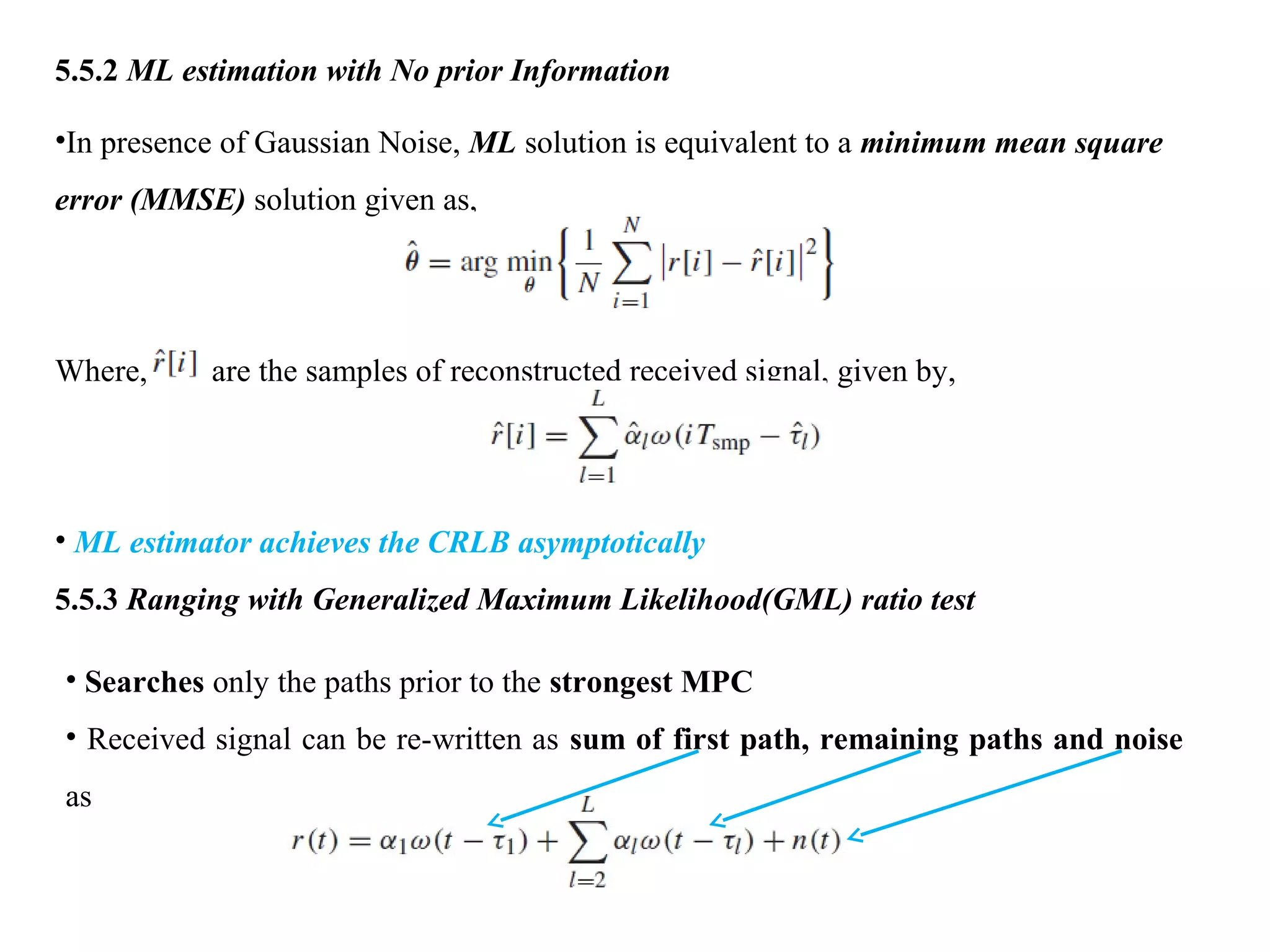 5.5.2 ML estimation with No prior Information
•In presence of Gaussian Noise, ML solution is equivalent to a minimum mean square
error (MMSE) solution given as,
Where, are the samples of reconstructed received signal, given by,
• ML estimator achieves the CRLB asymptotically
5.5.3 Ranging with Generalized Maximum Likelihood(GML) ratio test
• Searches only the paths prior to the strongest MPC
• Received signal can be re-written as sum of first path, remaining paths and noise
as
 