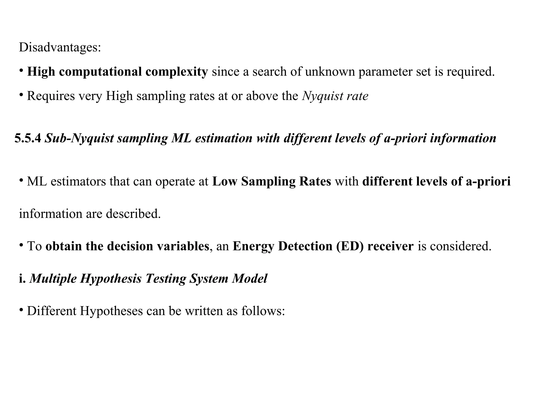 Disadvantages:
• High computational complexity since a search of unknown parameter set is required.
• Requires very High sampling rates at or above the Nyquist rate
5.5.4 Sub-Nyquist sampling ML estimation with different levels of a-priori information
• ML estimators that can operate at Low Sampling Rates with different levels of a-priori
information are described.
• To obtain the decision variables, an Energy Detection (ED) receiver is considered.
i. Multiple Hypothesis Testing System Model
• Different Hypotheses can be written as follows:
 