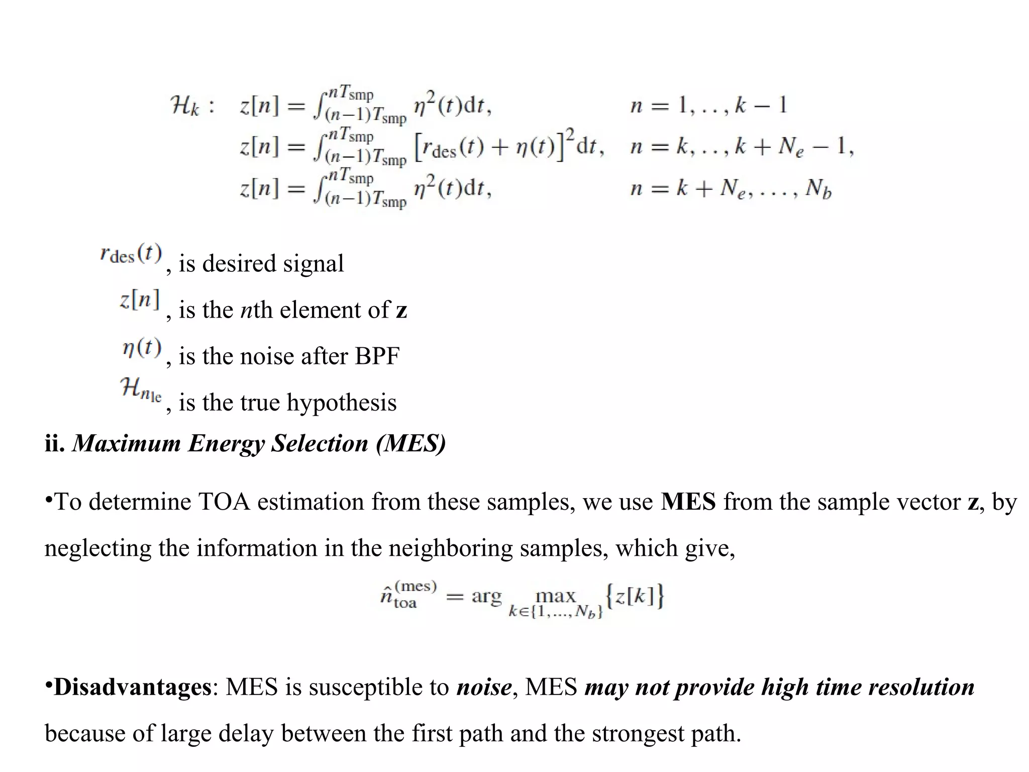 , is desired signal
, is the nth element of z
, is the noise after BPF
, is the true hypothesis
ii. Maximum Energy Selection (MES)
•To determine TOA estimation from these samples, we use MES from the sample vector z, by
neglecting the information in the neighboring samples, which give,
•Disadvantages: MES is susceptible to noise, MES may not provide high time resolution
because of large delay between the first path and the strongest path.
 