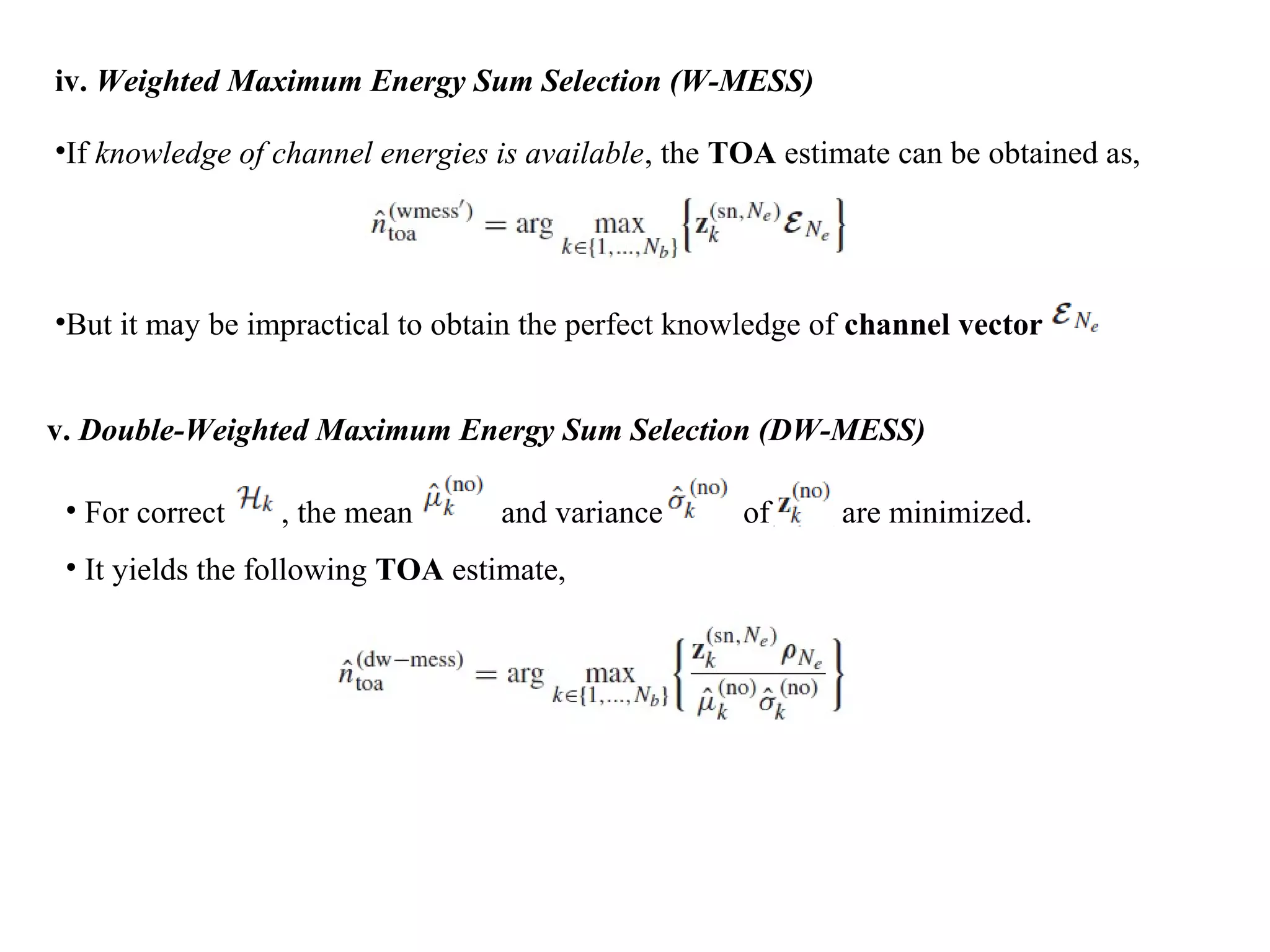 iv. Weighted Maximum Energy Sum Selection (W-MESS)
•If knowledge of channel energies is available, the TOA estimate can be obtained as,
•But it may be impractical to obtain the perfect knowledge of channel vector
v. Double-Weighted Maximum Energy Sum Selection (DW-MESS)
• For correct , the mean and variance of are minimized.
• It yields the following TOA estimate,
 