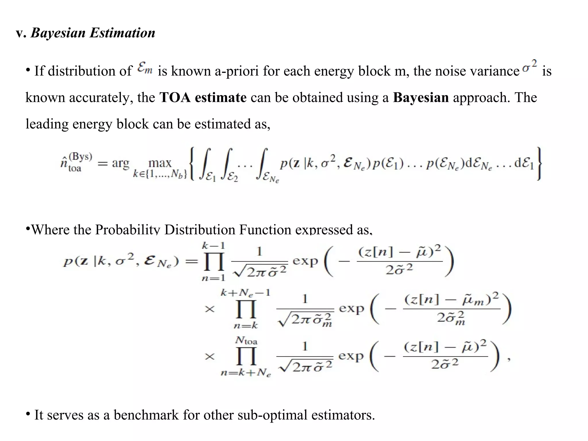 v. Bayesian Estimation
• If distribution of is known a-priori for each energy block m, the noise variance is
known accurately, the TOA estimate can be obtained using a Bayesian approach. The
leading energy block can be estimated as,
•Where the Probability Distribution Function expressed as,
• It serves as a benchmark for other sub-optimal estimators.
 