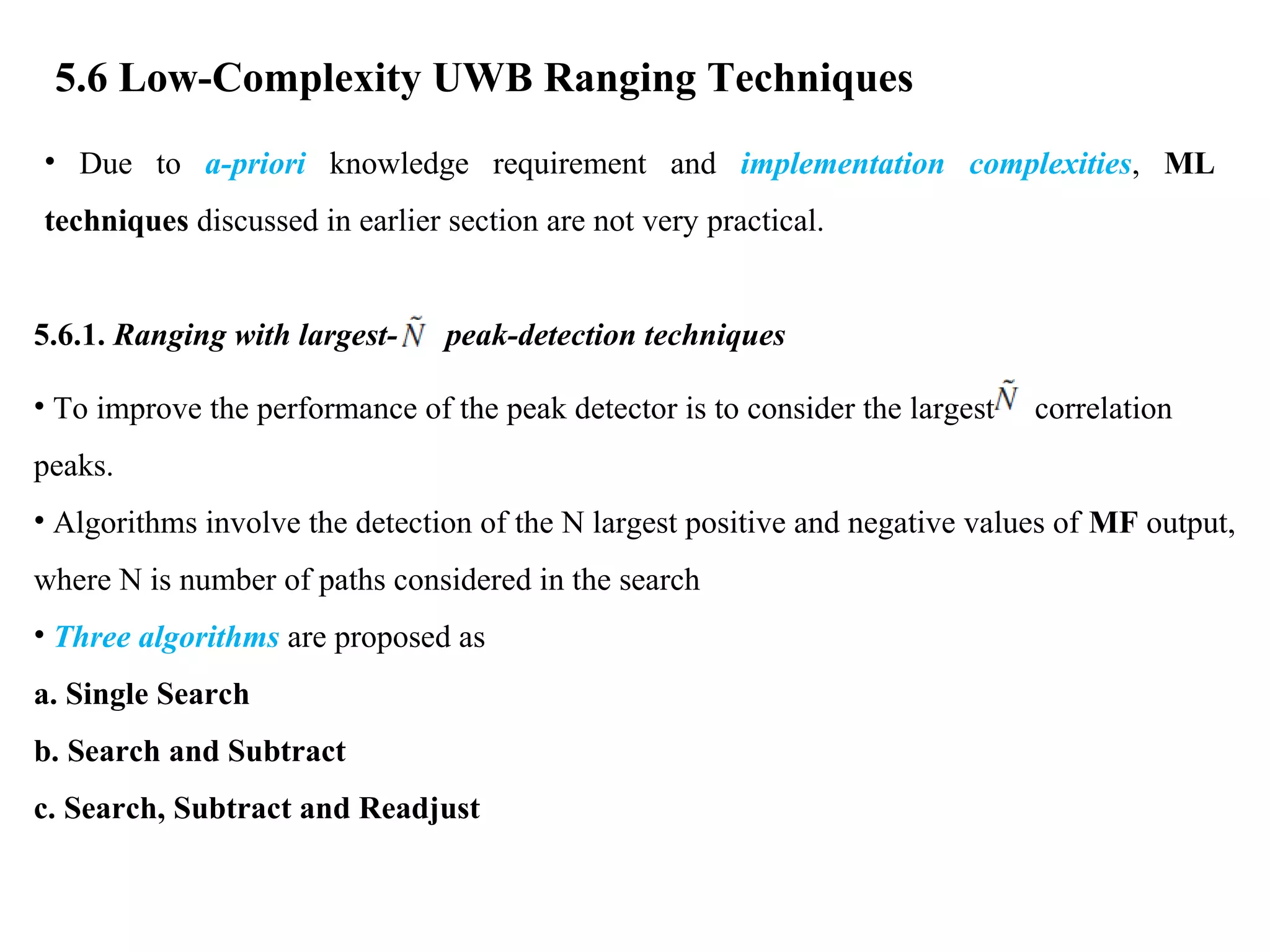 5.6 Low-Complexity UWB Ranging Techniques
• Due to a-priori knowledge requirement and implementation complexities, ML
techniques discussed in earlier section are not very practical.
5.6.1. Ranging with largest- peak-detection techniques
• To improve the performance of the peak detector is to consider the largest correlation
peaks.
• Algorithms involve the detection of the N largest positive and negative values of MF output,
where N is number of paths considered in the search
• Three algorithms are proposed as
a. Single Search
b. Search and Subtract
c. Search, Subtract and Readjust
 