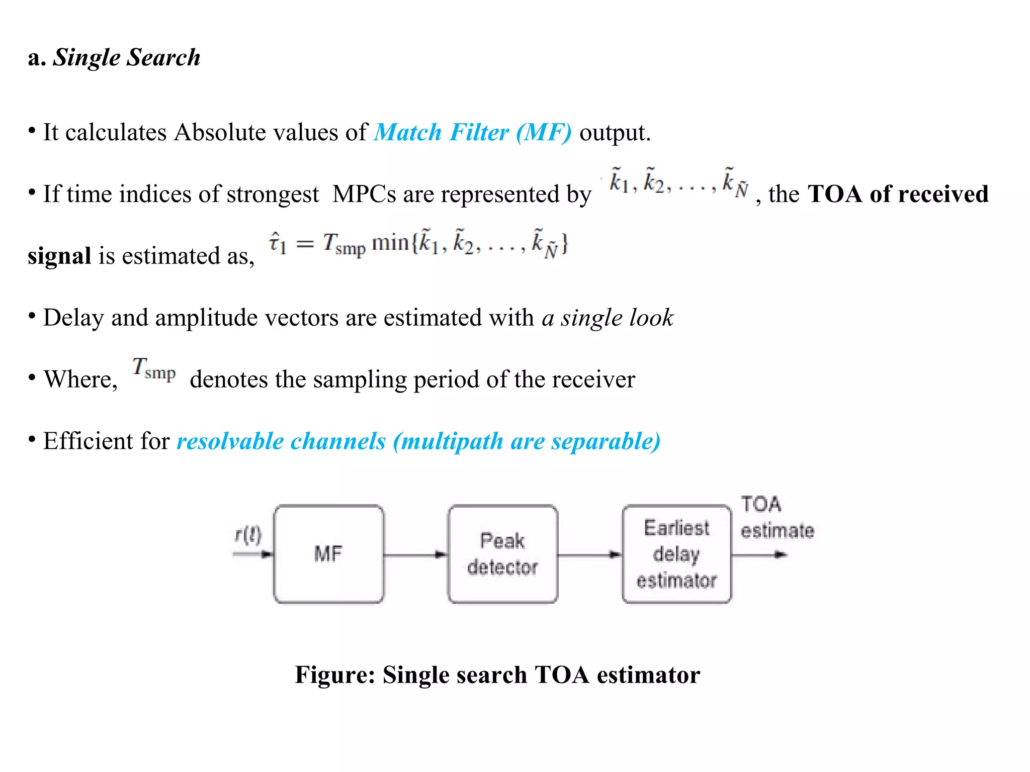 a. Single Search
• It calculates Absolute values of Match Filter (MF) output.
• If time indices of strongest MPCs are represented by , the TOA of received
signal is estimated as,
• Delay and amplitude vectors are estimated with a single look
• Where, denotes the sampling period of the receiver
• Efficient for resolvable channels (multipath are separable)
Figure: Single search TOA estimator
 
