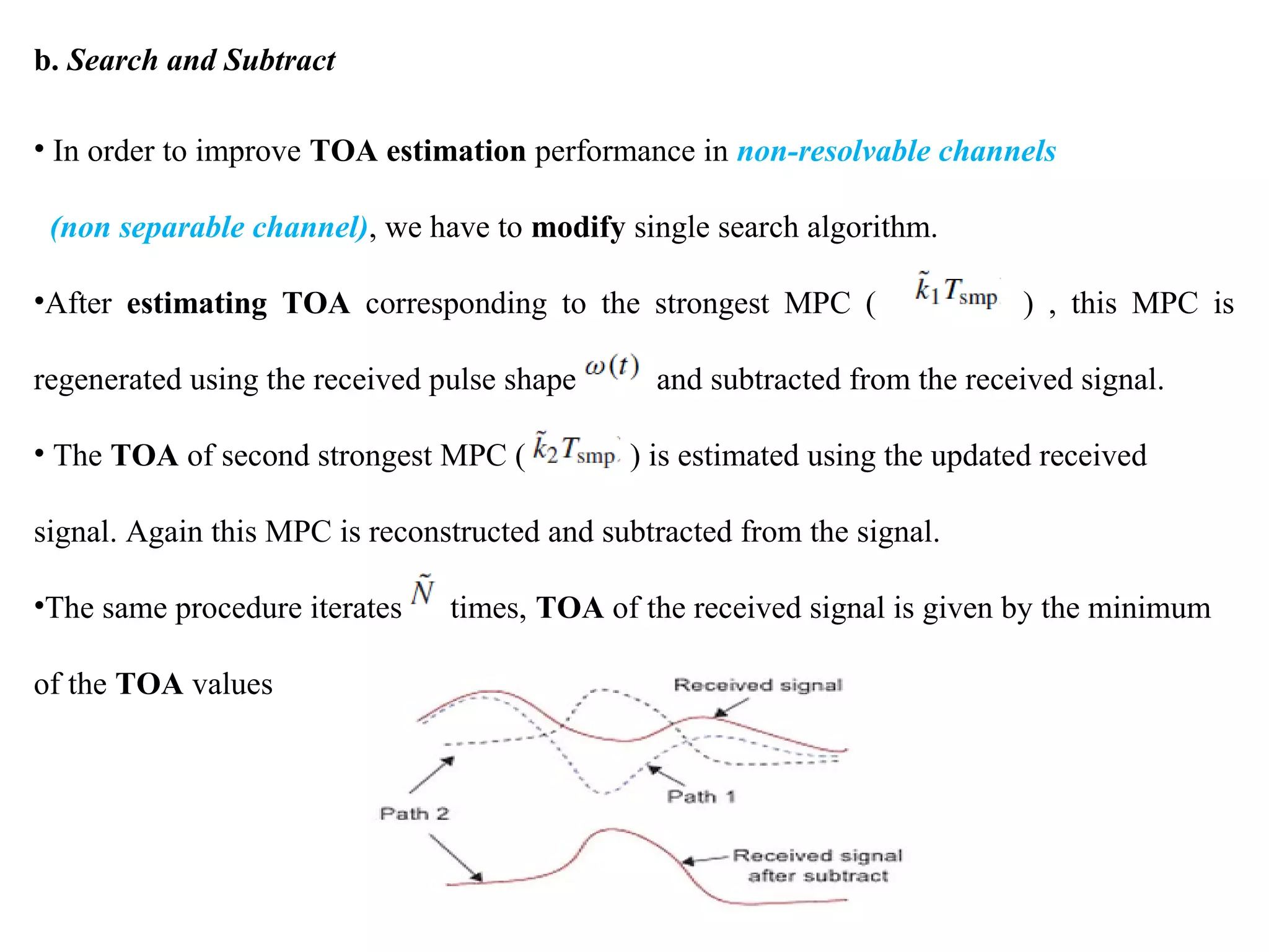 b. Search and Subtract
• In order to improve TOA estimation performance in non-resolvable channels
(non separable channel), we have to modify single search algorithm.
•After estimating TOA corresponding to the strongest MPC ( ) , this MPC is
regenerated using the received pulse shape and subtracted from the received signal.
• The TOA of second strongest MPC ( ) is estimated using the updated received
signal. Again this MPC is reconstructed and subtracted from the signal.
•The same procedure iterates times, TOA of the received signal is given by the minimum
of the TOA values
 