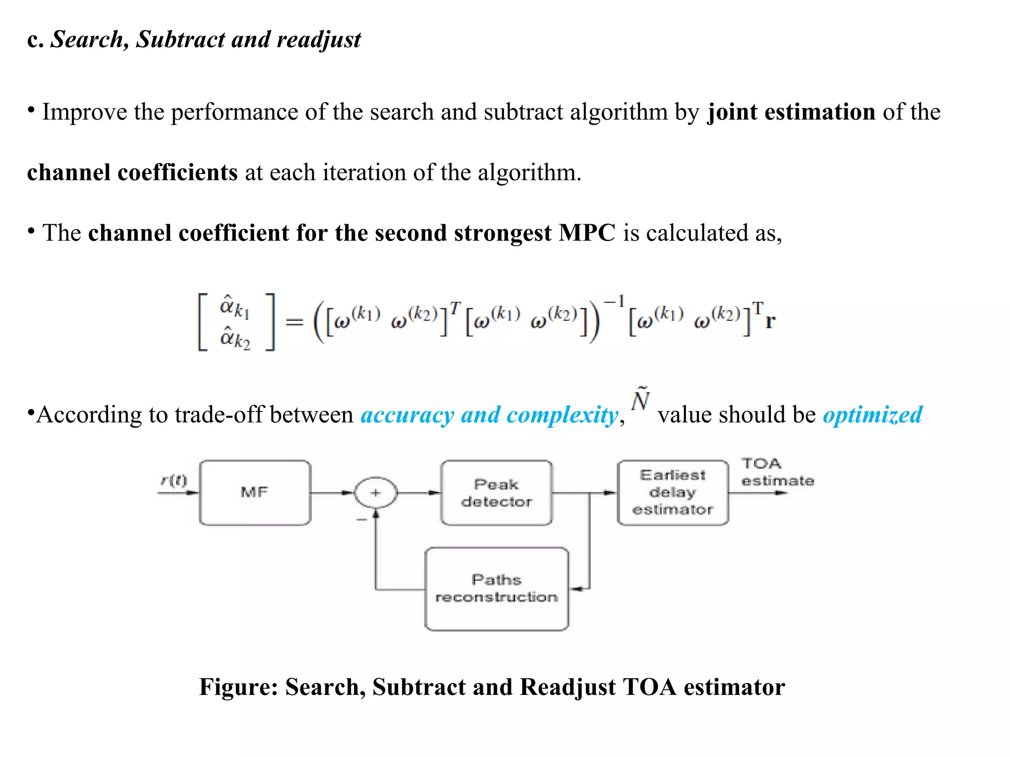 c. Search, Subtract and readjust
• Improve the performance of the search and subtract algorithm by joint estimation of the
channel coefficients at each iteration of the algorithm.
• The channel coefficient for the second strongest MPC is calculated as,
•According to trade-off between accuracy and complexity, value should be optimized
Figure: Search, Subtract and Readjust TOA estimator
 