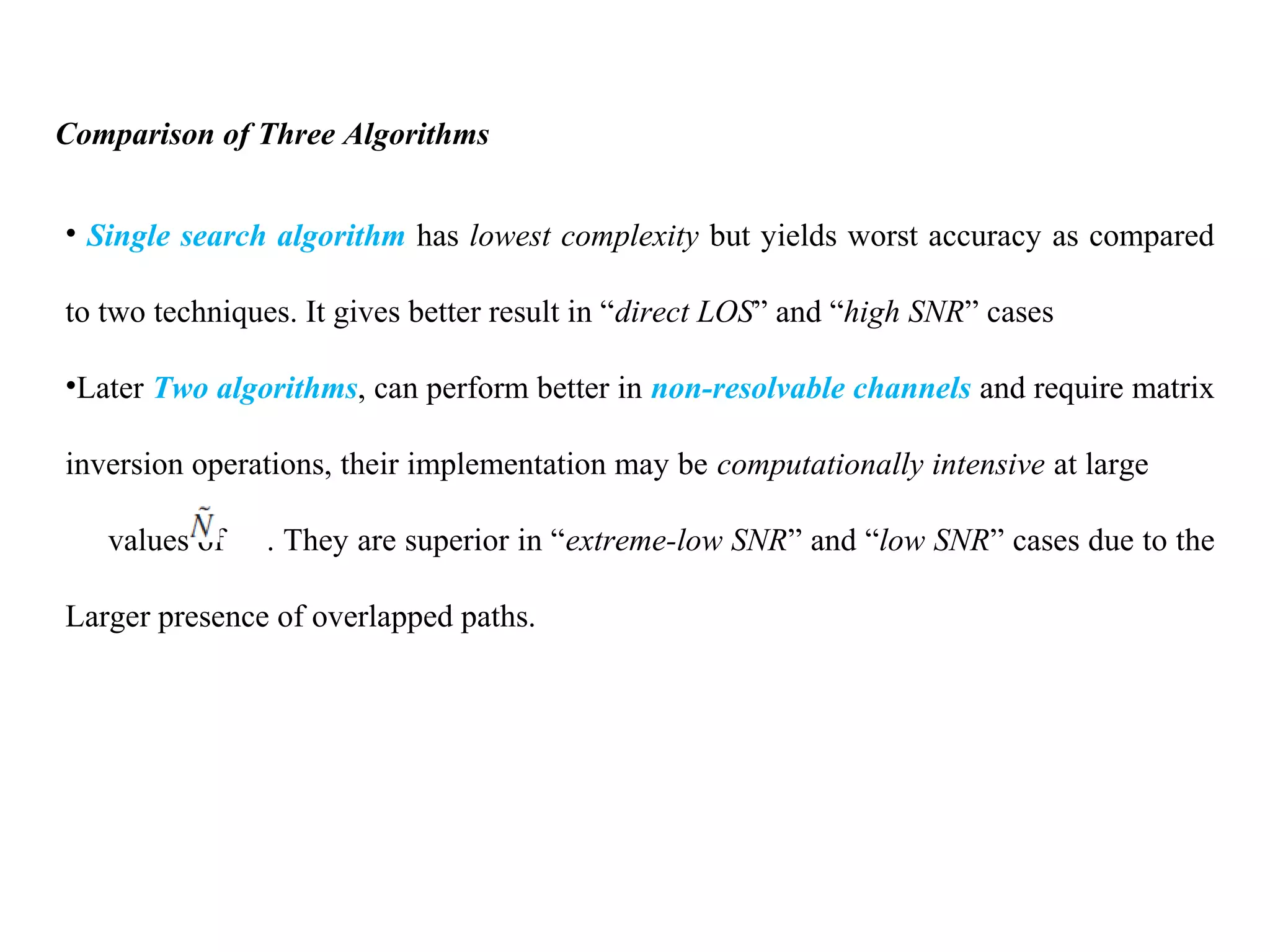 Comparison of Three Algorithms
• Single search algorithm has lowest complexity but yields worst accuracy as compared
to two techniques. It gives better result in “direct LOS” and “high SNR” cases
•Later Two algorithms, can perform better in non-resolvable channels and require matrix
inversion operations, their implementation may be computationally intensive at large
values of . They are superior in “extreme-low SNR” and “low SNR” cases due to the
Larger presence of overlapped paths.
 