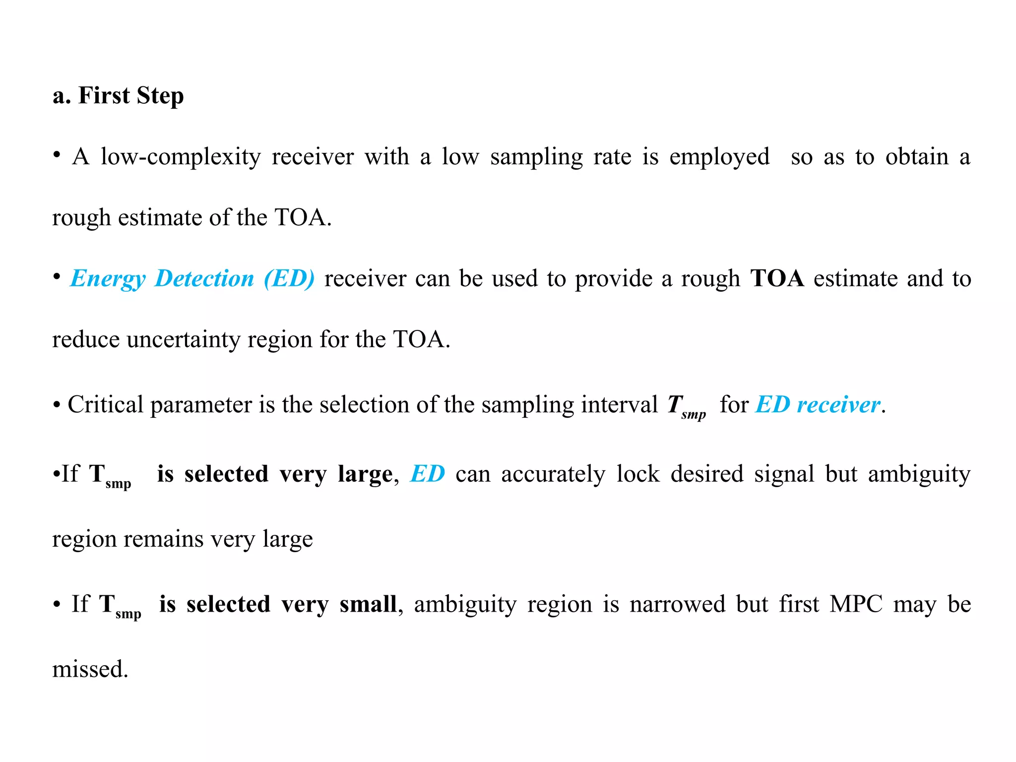 a. First Step
• A low-complexity receiver with a low sampling rate is employed so as to obtain a
rough estimate of the TOA.
• Energy Detection (ED) receiver can be used to provide a rough TOA estimate and to
reduce uncertainty region for the TOA.
• Critical parameter is the selection of the sampling interval Tsmp for ED receiver.
•If Tsmp is selected very large, ED can accurately lock desired signal but ambiguity
region remains very large
• If Tsmp is selected very small, ambiguity region is narrowed but first MPC may be
missed.
 