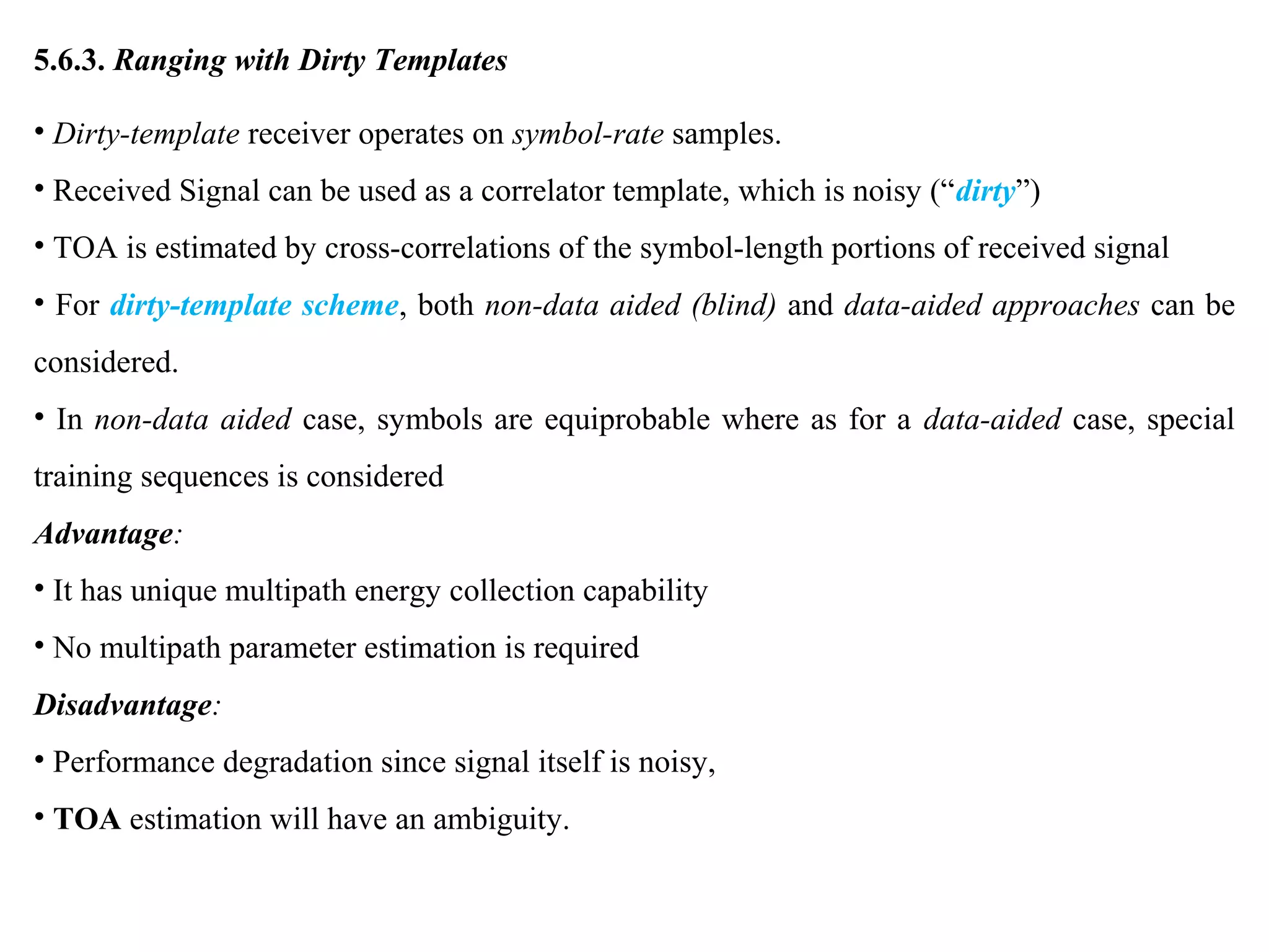 5.6.3. Ranging with Dirty Templates
• Dirty-template receiver operates on symbol-rate samples.
• Received Signal can be used as a correlator template, which is noisy (“dirty”)
• TOA is estimated by cross-correlations of the symbol-length portions of received signal
• For dirty-template scheme, both non-data aided (blind) and data-aided approaches can be
considered.
• In non-data aided case, symbols are equiprobable where as for a data-aided case, special
training sequences is considered
Advantage:
• It has unique multipath energy collection capability
• No multipath parameter estimation is required
Disadvantage:
• Performance degradation since signal itself is noisy,
• TOA estimation will have an ambiguity.
 
