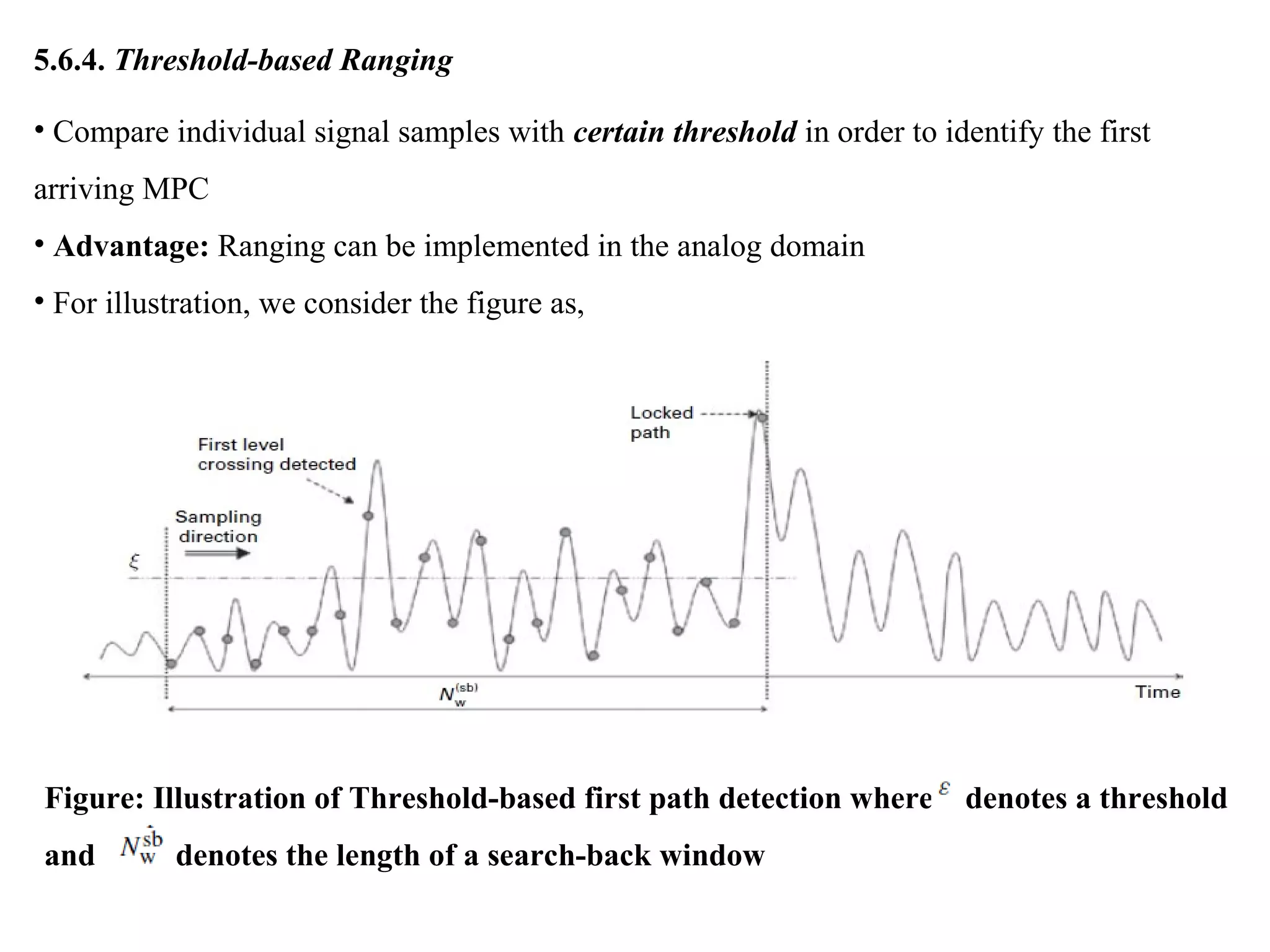 5.6.4. Threshold-based Ranging
• Compare individual signal samples with certain threshold in order to identify the first
arriving MPC
• Advantage: Ranging can be implemented in the analog domain
• For illustration, we consider the figure as,
Figure: Illustration of Threshold-based first path detection where denotes a threshold
and denotes the length of a search-back window
 