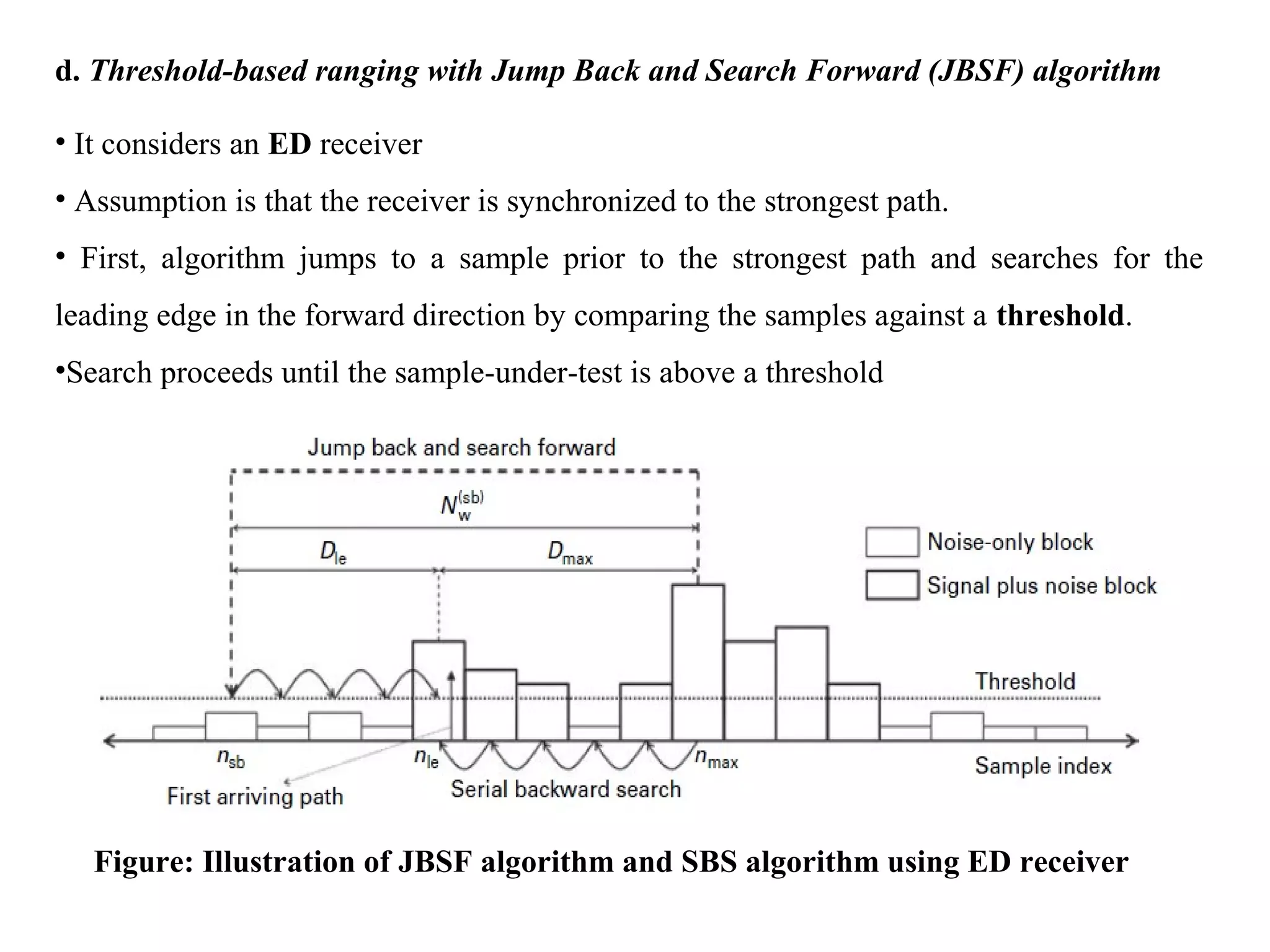 d. Threshold-based ranging with Jump Back and Search Forward (JBSF) algorithm
• It considers an ED receiver
• Assumption is that the receiver is synchronized to the strongest path.
• First, algorithm jumps to a sample prior to the strongest path and searches for the
leading edge in the forward direction by comparing the samples against a threshold.
•Search proceeds until the sample-under-test is above a threshold
Figure: Illustration of JBSF algorithm and SBS algorithm using ED receiver
 