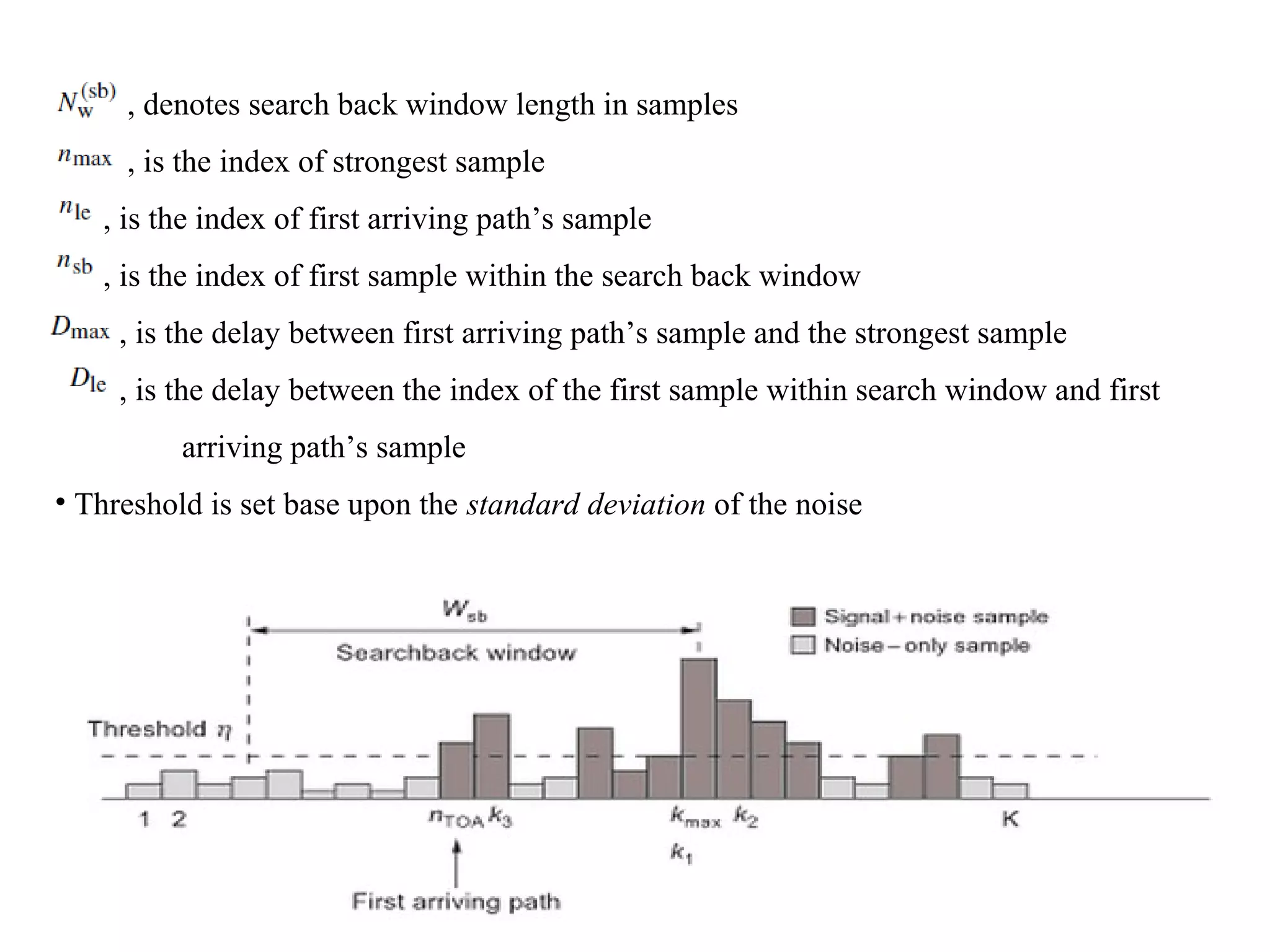 , denotes search back window length in samples
, is the index of strongest sample
, is the index of first arriving path’s sample
, is the index of first sample within the search back window
, is the delay between first arriving path’s sample and the strongest sample
, is the delay between the index of the first sample within search window and first
arriving path’s sample
• Threshold is set base upon the standard deviation of the noise
 