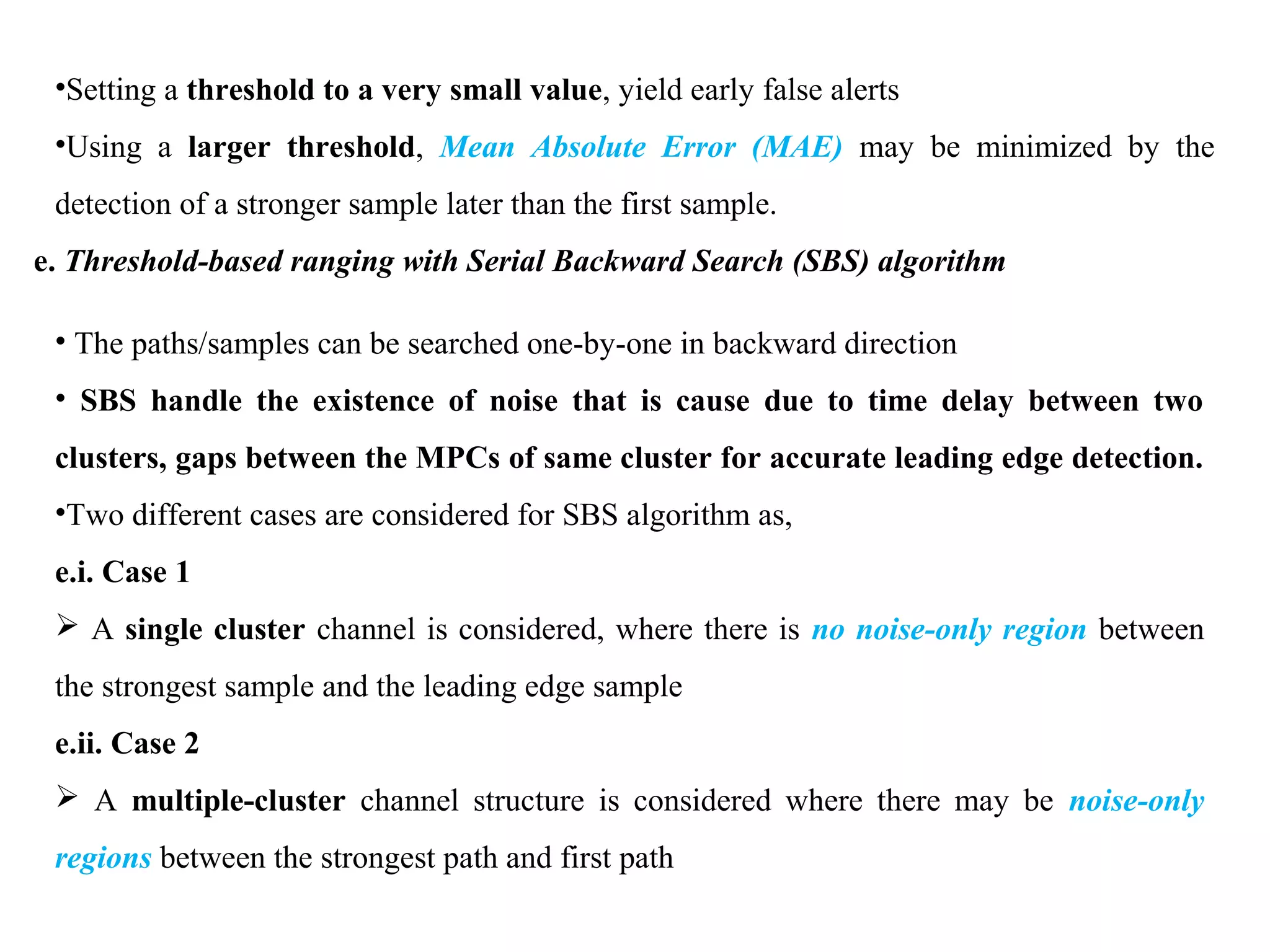 •Setting a threshold to a very small value, yield early false alerts
•Using a larger threshold, Mean Absolute Error (MAE) may be minimized by the
detection of a stronger sample later than the first sample.
e. Threshold-based ranging with Serial Backward Search (SBS) algorithm
• The paths/samples can be searched one-by-one in backward direction
• SBS handle the existence of noise that is cause due to time delay between two
clusters, gaps between the MPCs of same cluster for accurate leading edge detection.
•Two different cases are considered for SBS algorithm as,
e.i. Case 1
 A single cluster channel is considered, where there is no noise-only region between
the strongest sample and the leading edge sample
e.ii. Case 2
 A multiple-cluster channel structure is considered where there may be noise-only
regions between the strongest path and first path
 