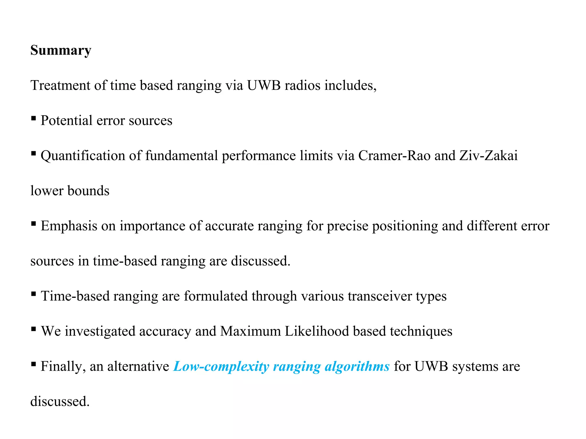 Summary
Treatment of time based ranging via UWB radios includes,
 Potential error sources
 Quantification of fundamental performance limits via Cramer-Rao and Ziv-Zakai
lower bounds
 Emphasis on importance of accurate ranging for precise positioning and different error
sources in time-based ranging are discussed.
 Time-based ranging are formulated through various transceiver types
 We investigated accuracy and Maximum Likelihood based techniques
 Finally, an alternative Low-complexity ranging algorithms for UWB systems are
discussed.
 