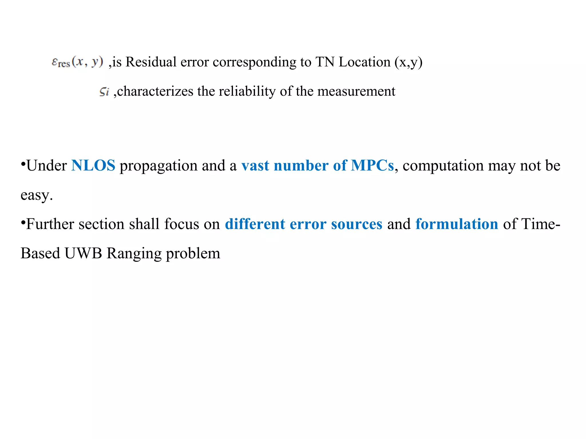 ,is Residual error corresponding to TN Location (x,y)
,characterizes the reliability of the measurement
•Under NLOS propagation and a vast number of MPCs, computation may not be
easy.
•Further section shall focus on different error sources and formulation of Time-
Based UWB Ranging problem
 