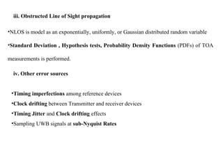 iii. Obstructed Line of Sight propagation
•NLOS is model as an exponentially, uniformly, or Gaussian distributed random variable
•Standard Deviation , Hypothesis tests, Probability Density Functions (PDFs) of TOA
measurements is performed.
iv. Other error sources
•Timing imperfections among reference devices
•Clock drifting between Transmitter and receiver devices
•Timing Jitter and Clock drifting effects
•Sampling UWB signals at sub-Nyquist Rates
 
