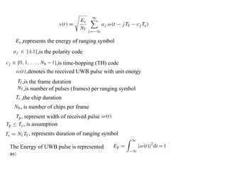 ,represents the energy of ranging symbol
,is the polarity code
,is time-hopping (TH) code
,denotes the received UWB pulse with unit energy
,is the frame duration
, is number of chips per frame
,the chip duration
,is number of pulses (frames) per ranging symbol
, represent width of received pulse
, is assumption
, represents duration of ranging symbol
The Energy of UWB pulse is represented
as:
 