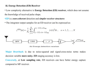 iii. Energy Detection (ED) Receiver
• Low complexity alternative is Energy Detection (ED) receiver, which does not assume
the knowledge of received pulse shape.
•ED is a non-coherent detection and simpler receiver structures
• The integrator output samples for an ED receiver can be expressed as:
Major Drawback is due to noise-squared and signal-cross-noise terms makes
decision variable more noisy. ED ranging accuracy is low.
Conversely, at Low sampling rate, ED receivers can have better energy capture
compared to MF receiver.
 