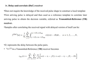 iv. Delay-and-correlate (DaC) receiver
•Does not require the knowledge of the received pulse shape to construct a local template
•First arriving pulse is delayed and then used as a reference template to correlate later
arriving pulse to obtain the decision variable, referred as Transmitted-Reference (TR)
receiver.
•Samples after correlating the received signal with delayed version of itself can be:
•D, represents the delay between the pulse pairs.
• in a Transmitted-Reference (TR) receiver becomes
 