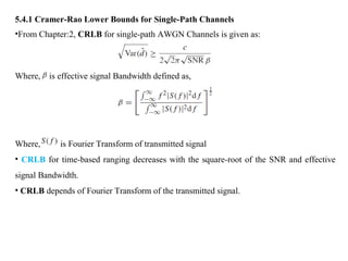 5.4.1 Cramer-Rao Lower Bounds for Single-Path Channels
•From Chapter:2, CRLB for single-path AWGN Channels is given as:
Where, is effective signal Bandwidth defined as,
Where, is Fourier Transform of transmitted signal
• CRLB for time-based ranging decreases with the square-root of the SNR and effective
signal Bandwidth.
• CRLB depends of Fourier Transform of the transmitted signal.
 