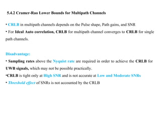 5.4.2 Cramer-Rao Lower Bounds for Multipath Channels
• CRLB in multipath channels depends on the Pulse shape, Path gains, and SNR
• For Ideal Auto correlation, CRLB for multipath channel converges to CRLB for single
path channels.
Disadvantage:
• Sampling rates above the Nyquist rate are required in order to achieve the CRLB for
UWB signals, which may not be possible practically.
•CRLB is tight only at High SNR and is not accurate at Low and Moderate SNRs
• Threshold effect of SNRs is not accounted by the CRLB
 