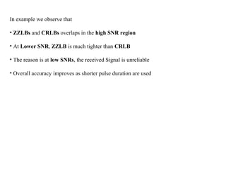 In example we observe that
• ZZLBs and CRLBs overlaps in the high SNR region
• At Lower SNR, ZZLB is much tighter than CRLB
• The reason is at low SNRs, the received Signal is unreliable
• Overall accuracy improves as shorter pulse duration are used
 
