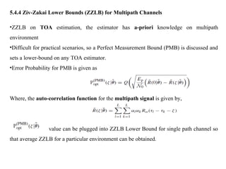 5.4.4 Ziv-Zakai Lower Bounds (ZZLB) for Multipath Channels
•ZZLB on TOA estimation, the estimator has a-priori knowledge on multipath
environment
•Difficult for practical scenarios, so a Perfect Measurement Bound (PMB) is discussed and
sets a lower-bound on any TOA estimator.
•Error Probability for PMB is given as
Where, the auto-correlation function for the multipath signal is given by,
value can be plugged into ZZLB Lower Bound for single path channel so
that average ZZLB for a particular environment can be obtained.
 