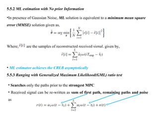 5.5.2 ML estimation with No prior Information
•In presence of Gaussian Noise, ML solution is equivalent to a minimum mean square
error (MMSE) solution given as,
Where, are the samples of reconstructed received signal, given by,
• ML estimator achieves the CRLB asymptotically
5.5.3 Ranging with Generalized Maximum Likelihood(GML) ratio test
• Searches only the paths prior to the strongest MPC
• Received signal can be re-written as sum of first path, remaining paths and noise
as
 