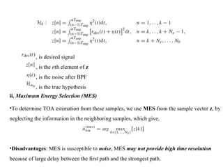 , is desired signal
, is the nth element of z
, is the noise after BPF
, is the true hypothesis
ii. Maximum Energy Selection (MES)
•To determine TOA estimation from these samples, we use MES from the sample vector z, by
neglecting the information in the neighboring samples, which give,
•Disadvantages: MES is susceptible to noise, MES may not provide high time resolution
because of large delay between the first path and the strongest path.
 