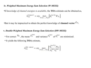 iv. Weighted Maximum Energy Sum Selection (W-MESS)
•If knowledge of channel energies is available, the TOA estimate can be obtained as,
•But it may be impractical to obtain the perfect knowledge of channel vector
v. Double-Weighted Maximum Energy Sum Selection (DW-MESS)
• For correct , the mean and variance of are minimized.
• It yields the following TOA estimate,
 