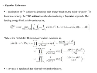 v. Bayesian Estimation
• If distribution of is known a-priori for each energy block m, the noise variance is
known accurately, the TOA estimate can be obtained using a Bayesian approach. The
leading energy block can be estimated as,
•Where the Probability Distribution Function expressed as,
• It serves as a benchmark for other sub-optimal estimators.
 
