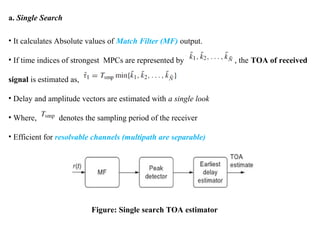 a. Single Search
• It calculates Absolute values of Match Filter (MF) output.
• If time indices of strongest MPCs are represented by , the TOA of received
signal is estimated as,
• Delay and amplitude vectors are estimated with a single look
• Where, denotes the sampling period of the receiver
• Efficient for resolvable channels (multipath are separable)
Figure: Single search TOA estimator
 