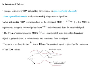 b. Search and Subtract
• In order to improve TOA estimation performance in non-resolvable channels
(non separable channel), we have to modify single search algorithm.
•After estimating TOA corresponding to the strongest MPC ( ) , this MPC is
regenerated using the received pulse shape and subtracted from the received signal.
• The TOA of second strongest MPC ( ) is estimated using the updated received
signal. Again this MPC is reconstructed and subtracted from the signal.
•The same procedure iterates times, TOA of the received signal is given by the minimum
of the TOA values
 